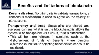 Benefits and limitations of blockchain
Decentralization: No third party to validate transactions, a
consensus mechanism is used to agree on the validity of
transactions.
Transparency and trust: blockchains are shared and
everyone can see what is on the blockchain,this allows the
system to be transparent. As a result, trust is established.
• This will be more relevant in scenarios such as the
disbursement of funds or benefits where personal
discretion in relation to selecting beneficiaries needs to be
restricted.
 