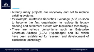 • Already many projects are underway and set to replace
existing systems.
• for example, Australian Securities Exchange (ASX) is soon
to become the first organization to replace its legacy
clearing and settlement system with blockchain technology.
• There are various consortiums such as Enterprise
Ethereum Alliance (EEA), Hyperledger, and R3, which
have been established for research and development of
blockchain technology.
 