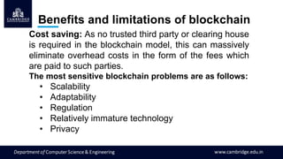 Cost saving: As no trusted third party or clearing house
is required in the blockchain model, this can massively
eliminate overhead costs in the form of the fees which
are paid to such parties.
The most sensitive blockchain problems are as follows:
• Scalability
• Adaptability
• Regulation
• Relatively immature technology
• Privacy
Benefits and limitations of blockchain
 