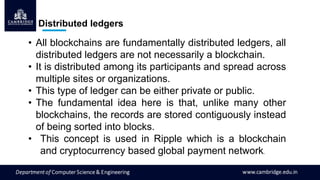 Distributed ledgers
• All blockchains are fundamentally distributed ledgers, all
distributed ledgers are not necessarily a blockchain.
• It is distributed among its participants and spread across
multiple sites or organizations.
• This type of ledger can be either private or public.
• The fundamental idea here is that, unlike many other
blockchains, the records are stored contiguously instead
of being sorted into blocks.
• This concept is used in Ripple which is a blockchain
and cryptocurrency based global payment network.
 