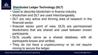 Distributed Ledger Technology (DLT)
• Used to describe blockchain in finance industry.
• blockchain and DLT are used interchangeably.
• DLT are very active and thriving area of research in the
financial sector.
• financial sector point of view, DLTs are permissioned
blockchains that are shared and used between known
participants.
• DLTs usually serve as a shared database, with all
participants known and verified.
• They do not have a cryptocurrency or do not require
mining to secure the ledger.
 