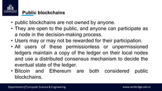 Public blockchains
• public blockchains are not owned by anyone.
• They are open to the public, and anyone can participate as
a node in the decision-making process.
• Users may or may not be rewarded for their participation.
• All users of these permissionless or unpermissioned
ledgers maintain a copy of the ledger on their local nodes
and use a distributed consensus mechanism to decide the
eventual state of the ledger.
• Bitcoin and Ethereum are both considered public
blockchains.
 