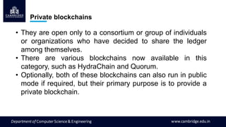 Private blockchains
• They are open only to a consortium or group of individuals
or organizations who have decided to share the ledger
among themselves.
• There are various blockchains now available in this
category, such as HydraChain and Quorum.
• Optionally, both of these blockchains can also run in public
mode if required, but their primary purpose is to provide a
private blockchain.
 