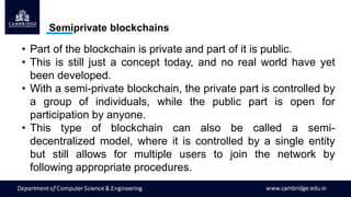 Semiprivate blockchains
• Part of the blockchain is private and part of it is public.
• This is still just a concept today, and no real world have yet
been developed.
• With a semi-private blockchain, the private part is controlled by
a group of individuals, while the public part is open for
participation by anyone.
• This type of blockchain can also be called a semi-
decentralized model, where it is controlled by a single entity
but still allows for multiple users to join the network by
following appropriate procedures.
 