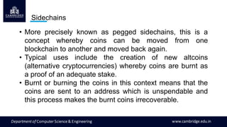 Sidechains
• More precisely known as pegged sidechains, this is a
concept whereby coins can be moved from one
blockchain to another and moved back again.
• Typical uses include the creation of new altcoins
(alternative cryptocurrencies) whereby coins are burnt as
a proof of an adequate stake.
• Burnt or burning the coins in this context means that the
coins are sent to an address which is unspendable and
this process makes the burnt coins irrecoverable.
 