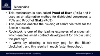 • This mechanism is also called Proof of Burn (PoB) and is
used as an alternative method for distributed consensus to
PoW and Proof of Stake (PoS).
• This process enables the building of smart contracts for the
Bitcoin network.
• Rootstock is one of the leading examples of a sidechain,
which enables smart contract development for Bitcoin using
this paradigm.
• It works by allowing a two-way peg for the Bitcoin
blockchain, and this results in much faster throughput.
Sidechains
 