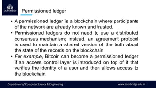 Permissioned ledger
• A permissioned ledger is a blockchain where participants
of the network are already known and trusted.
• Permissioned ledgers do not need to use a distributed
consensus mechanism; instead, an agreement protocol
is used to maintain a shared version of the truth about
the state of the records on the blockchain
• For example, Bitcoin can become a permissioned ledger
if an access control layer is introduced on top of it that
verifies the identity of a user and then allows access to
the blockchain.
 