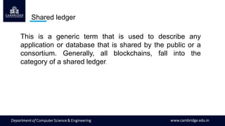 Shared ledger
This is a generic term that is used to describe any
application or database that is shared by the public or a
consortium. Generally, all blockchains, fall into the
category of a shared ledger.
 