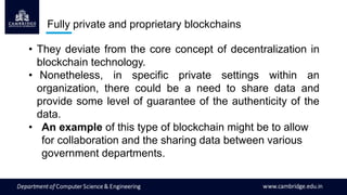 Fully private and proprietary blockchains
• They deviate from the core concept of decentralization in
blockchain technology.
• Nonetheless, in specific private settings within an
organization, there could be a need to share data and
provide some level of guarantee of the authenticity of the
data.
• An example of this type of blockchain might be to allow
for collaboration and the sharing data between various
government departments.
 