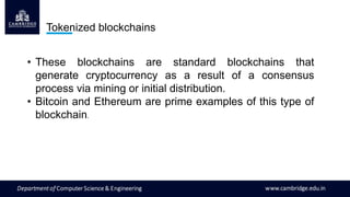 Tokenized blockchains
• These blockchains are standard blockchains that
generate cryptocurrency as a result of a consensus
process via mining or initial distribution.
• Bitcoin and Ethereum are prime examples of this type of
blockchain.
 