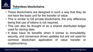 Tokenless blockchains
• These blockchains are designed in such a way that they do
not have the basic unit for the transfer of value.
• This is similar to full private blockchains, the only difference
being that use of tokens is not required.
• This can also be thought of as a shared distributed ledger
used for storing data.
• It does have its benefits when it comes to immutability,
security, and consensus driven updates but are not used for
common blockchain application of value transfer or
cryptocurrency.
 