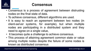 Consensus
• Consensus is a process of agreement between distrusting
nodes on the final state of data.
• To achieve consensus, different algorithms are used.
• It is easy to reach an agreement between two nodes (in
client-server systems, for example), but when multiple
nodes are participating in a distributed system and they
need to agree on a single value,
• It becomes quite a challenge to achieve consensus.
• This process of attaining agreement common state or value
among multiple nodes despite the failure of some nodes is
known as distributed consensus
 
