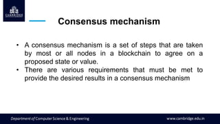 Consensus mechanism
• A consensus mechanism is a set of steps that are taken
by most or all nodes in a blockchain to agree on a
proposed state or value.
• There are various requirements that must be met to
provide the desired results in a consensus mechanism
 