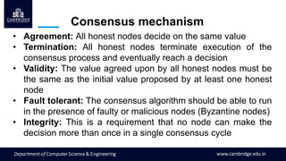 • Agreement: All honest nodes decide on the same value
• Termination: All honest nodes terminate execution of the
consensus process and eventually reach a decision
• Validity: The value agreed upon by all honest nodes must be
the same as the initial value proposed by at least one honest
node
• Fault tolerant: The consensus algorithm should be able to run
in the presence of faulty or malicious nodes (Byzantine nodes)
• Integrity: This is a requirement that no node can make the
decision more than once in a single consensus cycle
Consensus mechanism
 