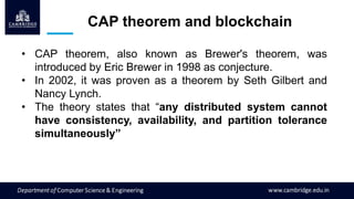 CAP theorem and blockchain
• CAP theorem, also known as Brewer's theorem, was
introduced by Eric Brewer in 1998 as conjecture.
• In 2002, it was proven as a theorem by Seth Gilbert and
Nancy Lynch.
• The theory states that “any distributed system cannot
have consistency, availability, and partition tolerance
simultaneously”
 