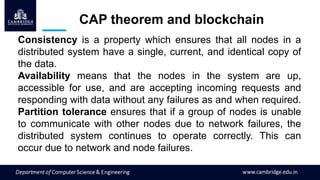 CAP theorem and blockchain
Consistency is a property which ensures that all nodes in a
distributed system have a single, current, and identical copy of
the data.
Availability means that the nodes in the system are up,
accessible for use, and are accepting incoming requests and
responding with data without any failures as and when required.
Partition tolerance ensures that if a group of nodes is unable
to communicate with other nodes due to network failures, the
distributed system continues to operate correctly. This can
occur due to network and node failures.
 