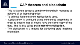 CAP theorem and blockchain
• This is strange because somehow blockchain manages to
achieve all of these properties.
• To achieve fault tolerance, replication is used.
• Consistency is achieved using consensus algorithms in
order to ensure that all nodes have the same copy of the
data. This is also called state machine replication.
• The blockchain is a means for achieving state machine
replication.
 