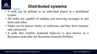 • A node can be defined as an individual player in a distributed
system.
• All nodes are capable of sending and receiving messages to and
from each other.
• Nodes can be honest, faulty, or malicious, and they have memory
and a processor.
• A node that exhibits irrational behavior is also known as a
Byzantine node after the Byzantine Generals Problem.
Distributed systems
 