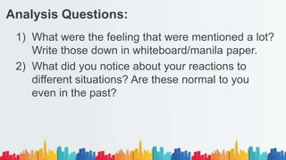1) What were the feeling that were mentioned a lot?
Write those down in whiteboard/manila paper.
2) What did you notice about your reactions to
different situations? Are these normal to you
even in the past?
Analysis Questions:
 