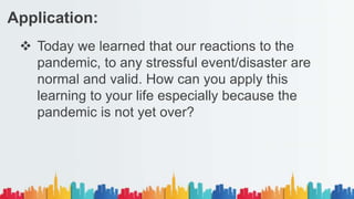  Today we learned that our reactions to the
pandemic, to any stressful event/disaster are
normal and valid. How can you apply this
learning to your life especially because the
pandemic is not yet over?
Application:
 