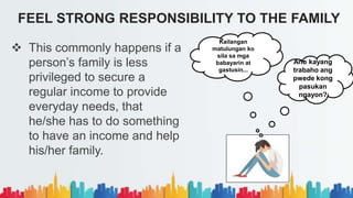  This commonly happens if a
person’s family is less
privileged to secure a
regular income to provide
everyday needs, that
he/she has to do something
to have an income and help
his/her family.
FEEL STRONG RESPONSIBILITY TO THE FAMILY
Ano kayang
trabaho ang
pwede kong
pasukan
ngayon?
Kailangan
matulungan ko
sila sa mga
babayarin at
gastusin...
 