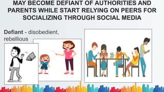 Defiant - disobedient,
rebellious
MAY BECOME DEFIANT OF AUTHORITIES AND
PARENTS WHILE START RELYING ON PEERS FOR
SOCIALIZING THROUGH SOCIAL MEDIA
 