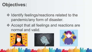  Identify feelings/reactions related to the
pandemic/any form of disaster.
 Accept that all feelings and reactions are
normal and valid.
Objectives:
 