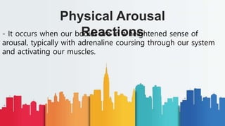 Physical Arousal
Reactions
- It occurs when our bodies are in a heightened sense of
arousal, typically with adrenaline coursing through our system
and activating our muscles.
 