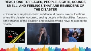 REACTIONS TO PLACES, PEOPLE, SIGHTS, SOUNDS,
SMELL, AND FEELINGS THAT ARE REMINDERS OF
THE DISASTER
- Common examples include: sudden loud noises, sirens, locations
where the disaster occurred, seeing people with disabilities, funerals,
anniversaries of the disaster, and television/radio news related to the
disaster.
 