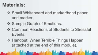  Small Whiteboard and marker/bond paper
and marker.
 Sample Graph of Emotions.
 Common Reactions of Students to Stressful
Events.
 Handout: When Terrible Things Happen
(attached at the end of this module).
Materials:
 