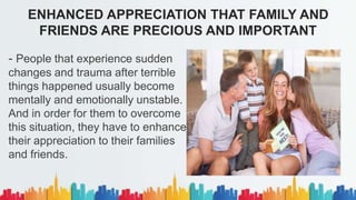 - People that experience sudden
changes and trauma after terrible
things happened usually become
mentally and emotionally unstable.
And in order for them to overcome
this situation, they have to enhance
their appreciation to their families
and friends.
ENHANCED APPRECIATION THAT FAMILY AND
FRIENDS ARE PRECIOUS AND IMPORTANT
 