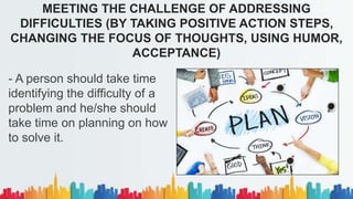 - A person should take time
identifying the difficulty of a
problem and he/she should
take time on planning on how
to solve it.
MEETING THE CHALLENGE OF ADDRESSING
DIFFICULTIES (BY TAKING POSITIVE ACTION STEPS,
CHANGING THE FOCUS OF THOUGHTS, USING HUMOR,
ACCEPTANCE)
 