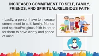 - Lastly, a person have to increase
commitment to self, family, friends
and spiritual/religious faith in order
for them to have clarity and peace
of mind.
INCREASED COMMITMENT TO SELF, FAMILY,
FRIENDS, AND SPIRITUAL/RELIGIOUS FAITH
 