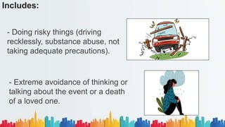 Includes:
- Doing risky things (driving
recklessly, substance abuse, not
taking adequate precautions).
- Extreme avoidance of thinking or
talking about the event or a death
of a loved one.
 