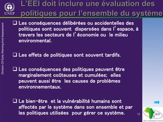 11
L’EEI doit inclure une évaluation des
politiques pour l’ensemble du système
 Les conséquences délibérées ou accidentelles des
politiques sont souvent dispersées dans l’espace, à
travers les secteurs de l’économie ou le milieu
environmental.
 Les effets de politiques sont souvent tardifs.
 Les conséquences des politiques peuvent être
marginalement coûteuses et cumulées; elles
peuvent aussi être les causes de problèmes
environnementaux.
 Le bien-être et la vulnérabilité humains sont
affectés par le système dans son ensemble et par
les politiques utilisées pour gérer ce système.
 
