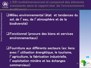 15
L’EEI multidimensionnel et comprend des éléments
inexistants dans le rapport état de l’environnement
traditionnel
Milieu environnemental (état et tendances du
sol, de l’eau, de l’atmosphère et de la
biodiversité)
Fonctionnel (procure des biens et services
environnementaux)
Fourniture aux différents secteurs (ex: liens
avec l’utilisation énergétique, le tourisme,
l’agriculture, la fabrication industrielle,
l’exploitation minière et les échanges
commerciaux)
 