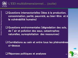 16
L’EEI multidimensionnel… (suite)
Questions intersectorielles (liées à la production,
consommation, parité, pauvreté, au bien-être et à
la vulnérabilité humains)
Questions environmentales (dégradation des sols,
de l’air et pollution des eaux, catastrophes
naturelles, surexploitation des ressources)
Corrélations au sein et entre tous les phénomènes
ci-dessus
Réponses politiques et analyses
 