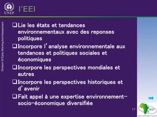 17
l’EEI
Lie les états et tendances
environnementaux avec des reponses
politiques
Incorpore l’analyse environnementale aux
tendances et politiques sociales et
économiques
Incorpore les perspectives mondiales et
autres
Incorpore les perspectives historiques et
d’avenir
Fait appel à une expertise environnement-
socio-économique diversifiée
 
