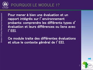 2
POURQUOI LE MODULE 1?
Pour mener à bien une évaluation et un
rapport intégrés sur l’environnement
probants: comprendre les différents types d’
évaluation et leurs différences ou liens avec
l’EEI.
Ce module traite des différentes évaluations
et situe le contexte général de l’EEI.
 
