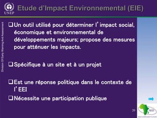 20
Etude d’Impact Environnemental (EIE)
Un outil utilisé pour déterminer l’impact social,
économique et environnemental de
développements majeurs; propose des mesures
pour atténuer les impacts.
Spécifique à un site et à un projet
Est une réponse politique dans le contexte de
l’EEI
Nécessite une participation publique
 