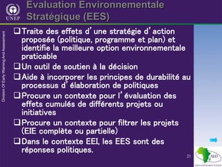 21
Evaluation Environnementale
Stratégique (EES)
Traite des effets d’une stratégie d’action
proposée (politique, programme et plan) et
identifie la meilleure option environnementale
praticable
Un outil de soutien à la décision
Aide à incorporer les principes de durabilité au
processus d’élaboration de politiques
Procure un contexte pour l’évaluation des
effets cumulés de différents projets ou
initiatives
Procure un contexte pour filtrer les projets
(EIE complète ou partielle)
Dans le contexte EEI, les EES sont des
réponses politiques.
 