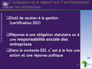 22
L’évaluation et le rapport sur l’environnement
par les entreprises
Outil de soutien à la gestion
(certification ISO)
Réponse à une obligation statutaire ou à
une responsabilité sociale des
entreprises
Dans le contexte EEI, c’est à la fois une
action et une réponse politique
 