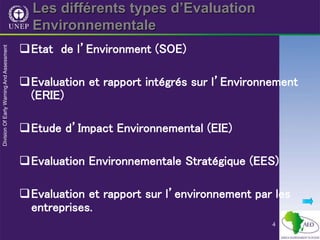 4
Les différents types d’Evaluation
Environnementale
Etat de l’Environment (SOE)
Evaluation et rapport intégrés sur l’Environnement
(ERIE)
Etude d’Impact Environnemental (EIE)
Evaluation Environnementale Stratégique (EES)
Evaluation et rapport sur l’environnement par les
entreprises.
 