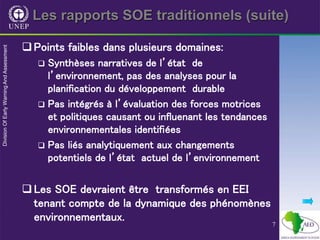 7
Les rapports SOE traditionnels (suite)
Points faibles dans plusieurs domaines:
 Synthèses narratives de l’état de
l’environnement, pas des analyses pour la
planification du développement durable
 Pas intégrés à l’évaluation des forces motrices
et politiques causant ou influenant les tendances
environnementales identifiées
 Pas liés analytiquement aux changements
potentiels de l’état actuel de l’environnement
Les SOE devraient être transformés en EEI
tenant compte de la dynamique des phénomènes
environnementaux.
 