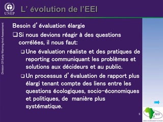 8
L’ évolution de l’EEI
Besoin d’évaluation élargie
Si nous devions réagir à des questions
corrélées, il nous faut:
 Une évaluation réaliste et des pratiques de
reporting communiquant les problèmes et
solutions aux décideurs et au public.
 Un processus d’évaluation de rapport plus
élargi tenant compte des liens entre les
questions écologiques, socio-économiques
et politiques, de manière plus
systématique.
 