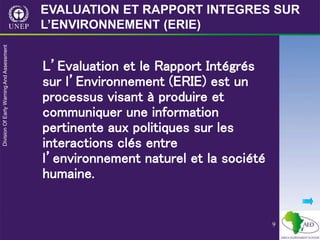 9
L’Evaluation et le Rapport Intégrés
sur l’Environnement (ERIE) est un
processus visant à produire et
communiquer une information
pertinente aux politiques sur les
interactions clés entre
l’environnement naturel et la société
humaine.
EVALUATION ET RAPPORT INTEGRES SUR
L’ENVIRONNEMENT (ERIE)
 