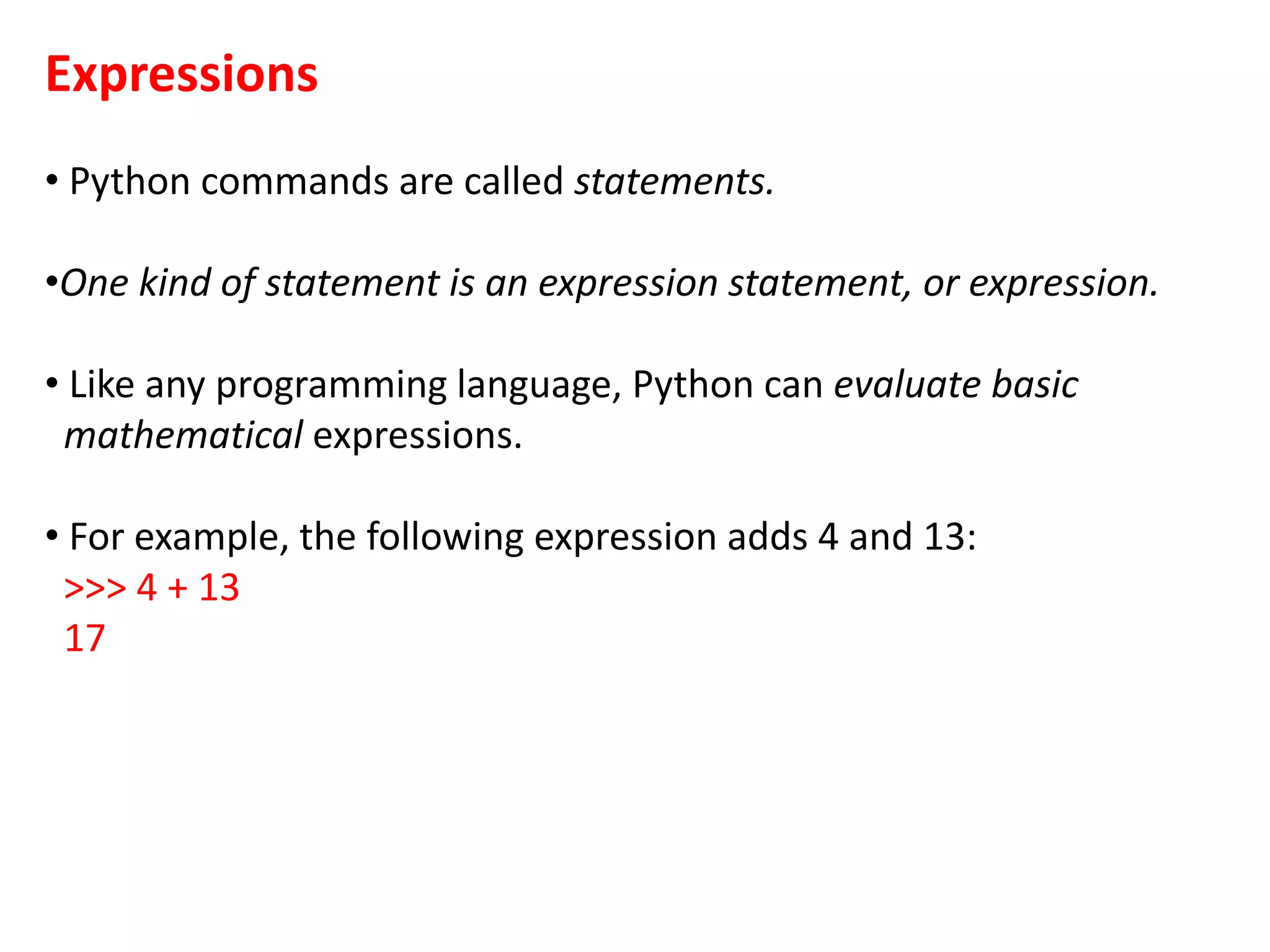 Expressions
• Python commands are called statements.
•One kind of statement is an expression statement, or expression.
• Like any programming language, Python can evaluate basic
mathematical expressions.
• For example, the following expression adds 4 and 13:
>>> 4 + 13
17
 