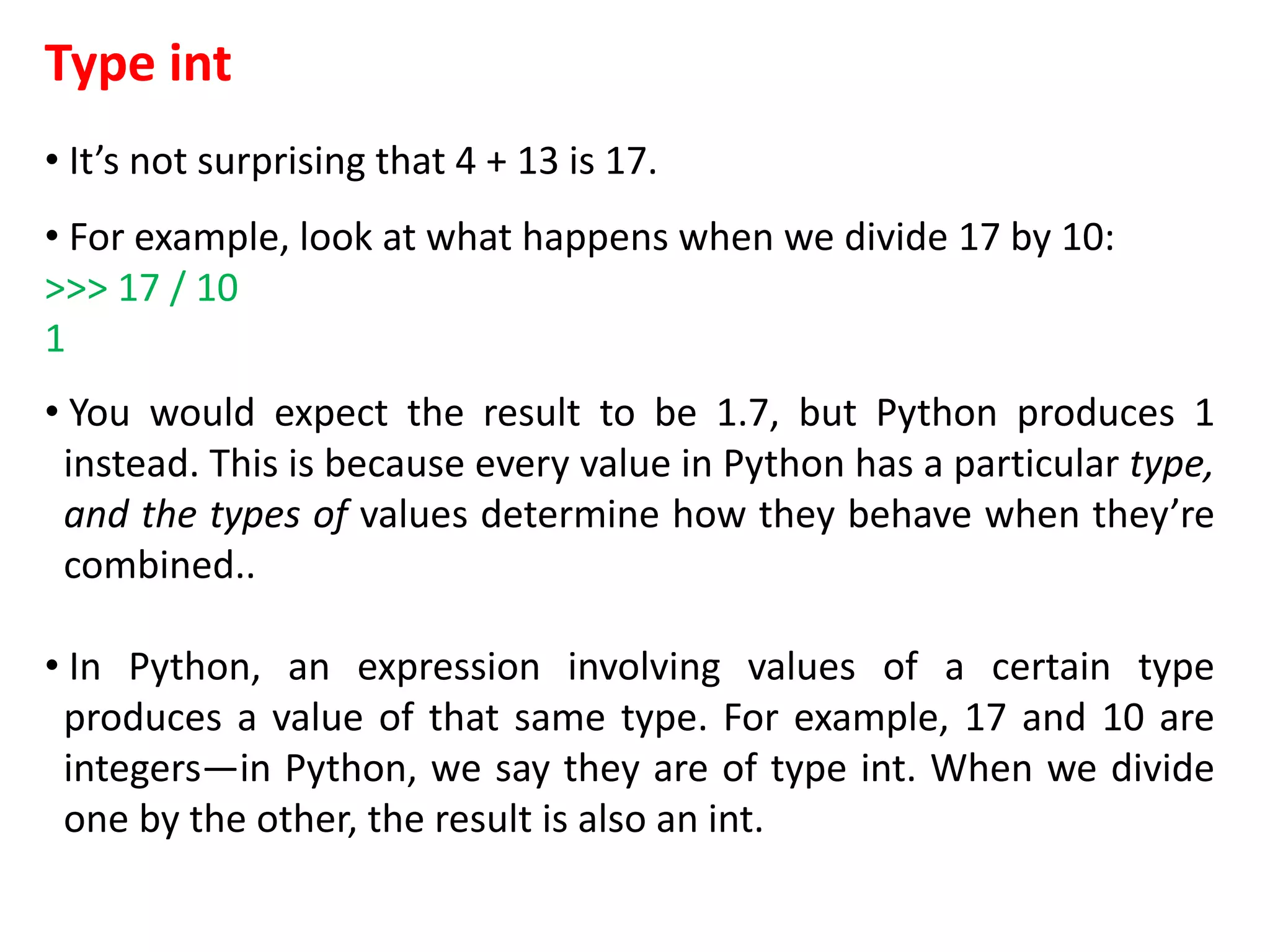 Type int
• It’s not surprising that 4 + 13 is 17.
• For example, look at what happens when we divide 17 by 10:
>>> 17 / 10
1
• You would expect the result to be 1.7, but Python produces 1
instead. This is because every value in Python has a particular type,
and the types of values determine how they behave when they’re
combined..
• In Python, an expression involving values of a certain type
produces a value of that same type. For example, 17 and 10 are
integers—in Python, we say they are of type int. When we divide
one by the other, the result is also an int.
 