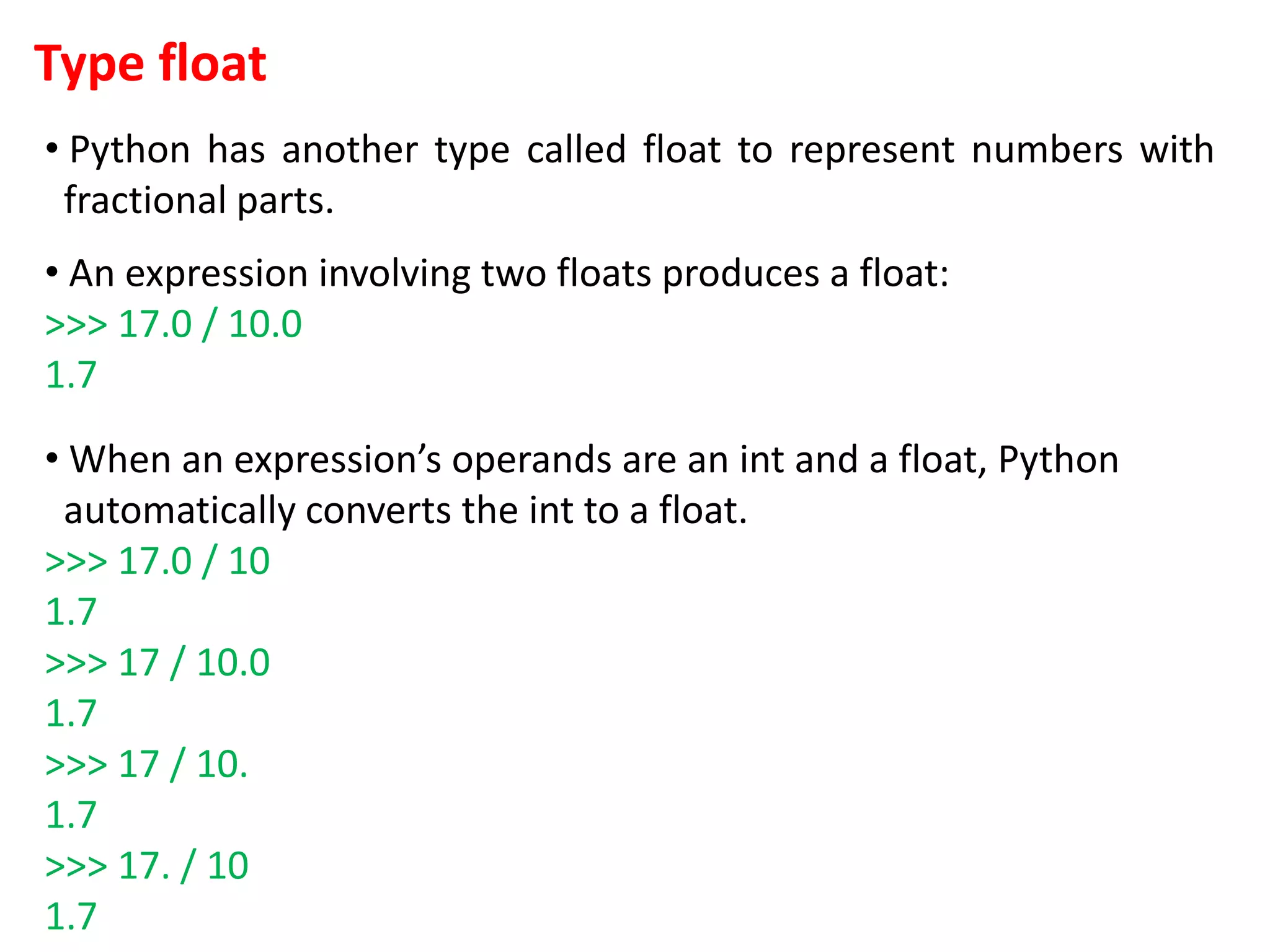 Type float
• Python has another type called float to represent numbers with
fractional parts.
• An expression involving two floats produces a float:
>>> 17.0 / 10.0
1.7
• When an expression’s operands are an int and a float, Python
automatically converts the int to a float.
>>> 17.0 / 10
1.7
>>> 17 / 10.0
1.7
>>> 17 / 10.
1.7
>>> 17. / 10
1.7
 