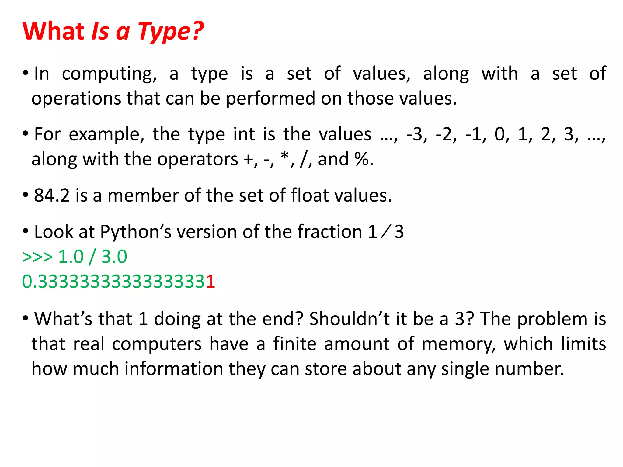 What Is a Type?
• In computing, a type is a set of values, along with a set of
operations that can be performed on those values.
• For example, the type int is the values …, -3, -2, -1, 0, 1, 2, 3, …,
along with the operators +, -, *, /, and %.
• 84.2 is a member of the set of float values.
• Look at Python’s version of the fraction 1 ⁄ 3
>>> 1.0 / 3.0
0.33333333333333331
• What’s that 1 doing at the end? Shouldn’t it be a 3? The problem is
that real computers have a finite amount of memory, which limits
how much information they can store about any single number.
 